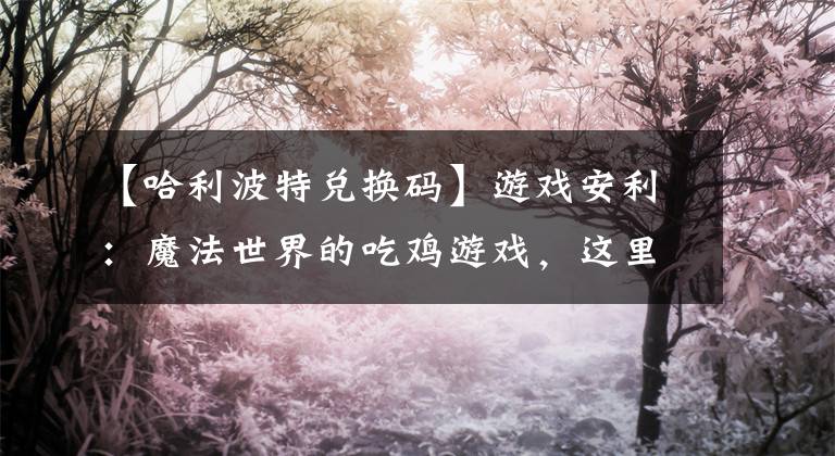 【哈利波特兑换码】游戏安利：魔法世界的吃鸡游戏，这里都是哈利波特文章配图