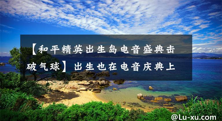 【和平精英出生岛电音盛典击破气球】出生也在电音庆典上击败气球的第一局如何完成？绿色气球在哪个电影舞台上