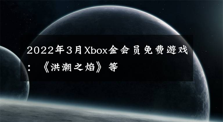 2022年3月Xbox金会员免费游戏：《洪潮之焰》等