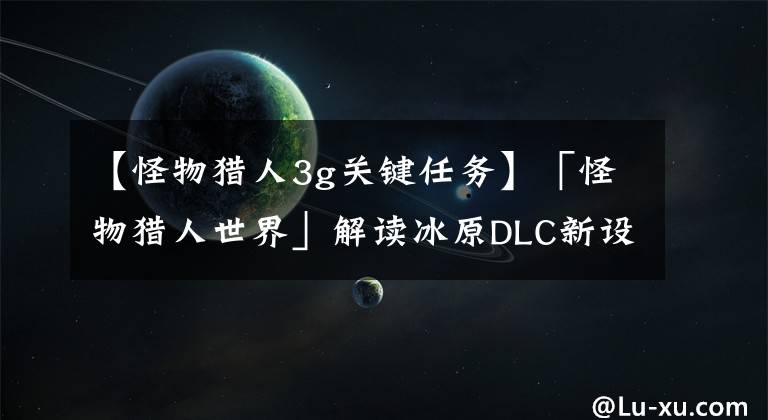 【怪物猎人3g关键任务】「怪物猎人世界」解读冰原DLC新设定，新古龙曝光