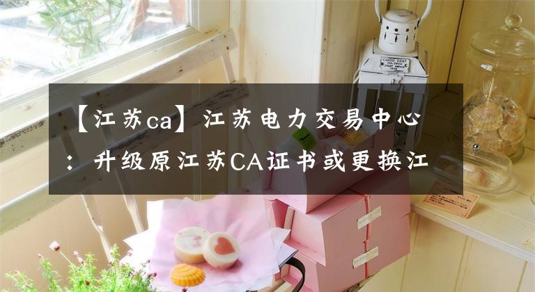 【江苏ca】江苏电力交易中心：升级原江苏CA证书或更换江苏国信CA证书。