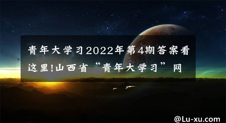 青年大学习2022年第4期答案看这里!山西省“青年大学习”网上主题团课2022年第4期来啦！