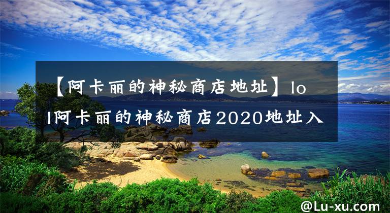 【阿卡丽的神秘商店地址】lol阿卡丽的神秘商店2020地址入口 阿卡丽的黑金商店2020官网