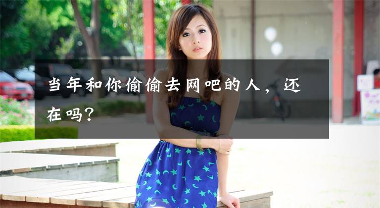 当年和你偷偷去网吧的人，还在吗？文章配图