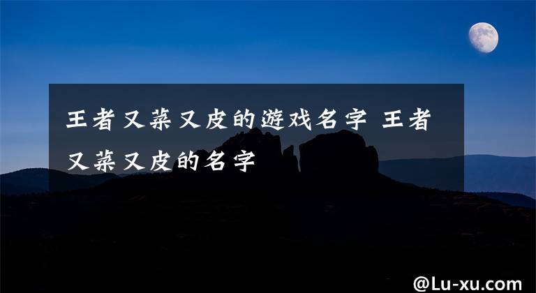 王者又菜又皮的游戏名字 王者又菜又皮的名字文章配图
