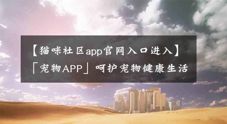 【猫咪社区app官网入口进入】「宠物APP」呵护宠物健康生活