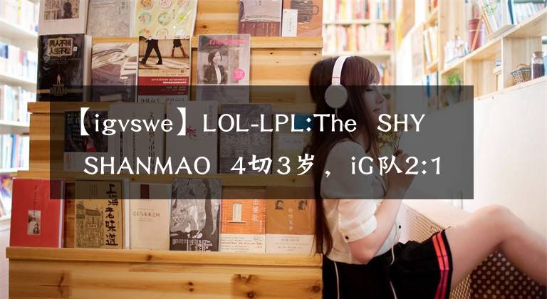 【igvswe】LOL-LPL:The  SHY  SHANMAO  4切3岁，iG队2:1击败WE文章配图