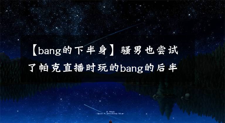 【bang的下半身】骚男也尝试了帕克直播时玩的bang的后半生，多次掉起点，精神爆发。