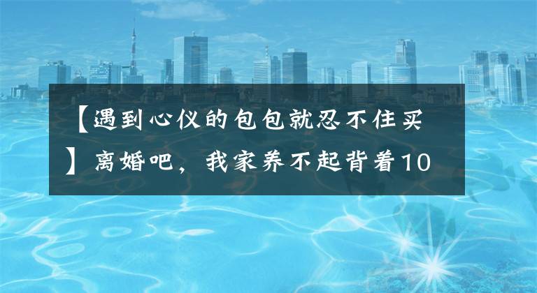 【遇到心仪的包包就忍不住买】离婚吧，我家养不起背着1000韩元名牌包的女人。前妻朋友圈戳男人文章配图