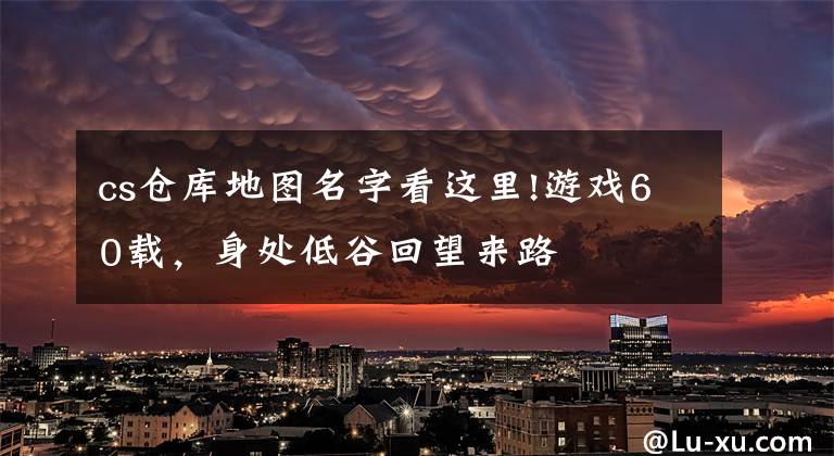 cs仓库地图名字看这里!游戏60载，身处低谷回望来路文章配图