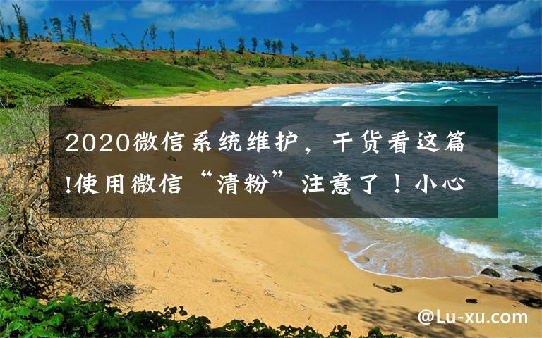 2020微信系统维护，干货看这篇!使用微信“清粉”注意了！小心被盗走账户资金