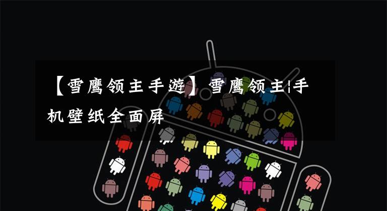 【雪鹰领主手游】雪鹰领主|手机壁纸全面屏文章配图