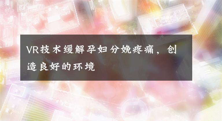 VR技术缓解孕妇分娩疼痛，创造良好的环境