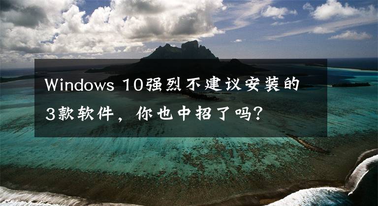 Windows 10强烈不建议安装的3款软件，你也中招了吗？