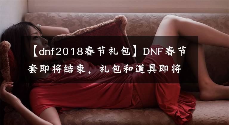 【dnf2018春节礼包】DNF春节套即将结束，礼包和道具即将删除，错过只能“再等一年”