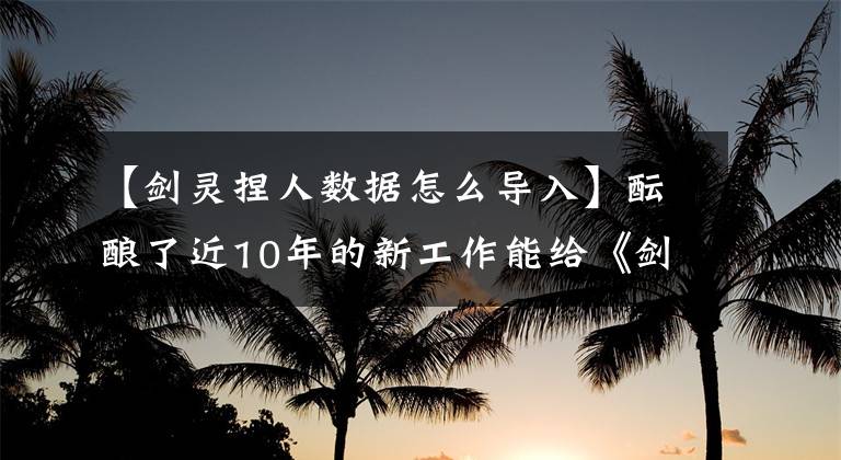 【剑灵捏人数据怎么导入】酝酿了近10年的新工作能给《剑灵》带来多少机会？文章配图
