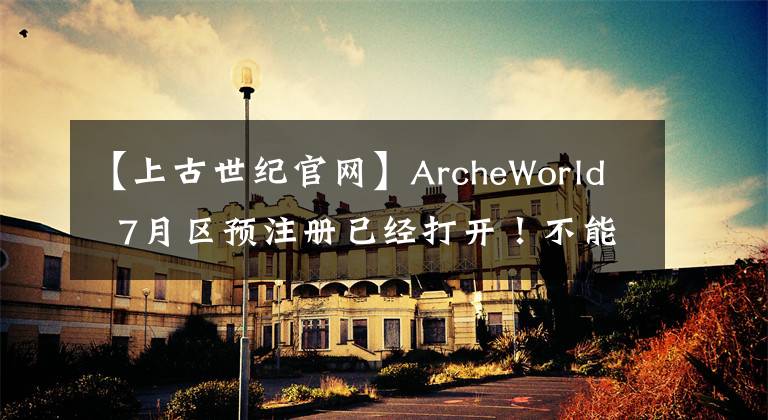 【上古世纪官网】ArcheWorld  7月区预注册已经打开！不能错过搬砖的党