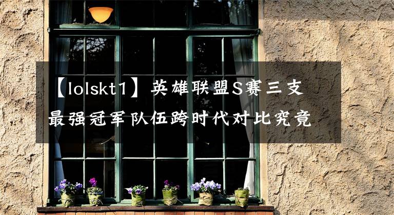 【lolskt1】英雄联盟S赛三支最强冠军队伍跨时代对比究竟是谁最强文章配图