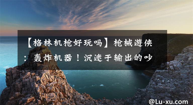【格林机枪好玩吗】枪械游侠：轰炸机器！沉迷于输出的吵闹老师文章配图
