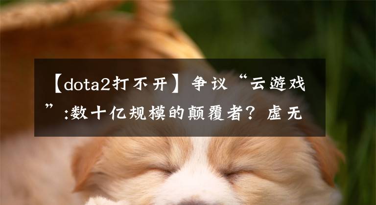 【dota2打不开】争议“云游戏”:数十亿规模的颠覆者？虚无缥缈的幻想？文章配图