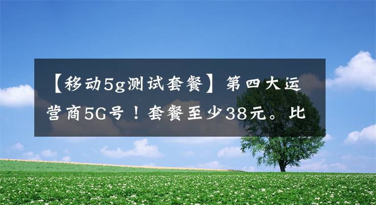 【移动5g测试套餐】第四大运营商5G号！套餐至少38元。比较费用后再选择吗？