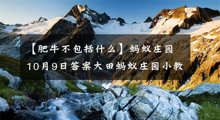 【肥牛不包括什么】蚂蚁庄园10月9日答案大田蚂蚁庄园小教室今天的答案文章配图