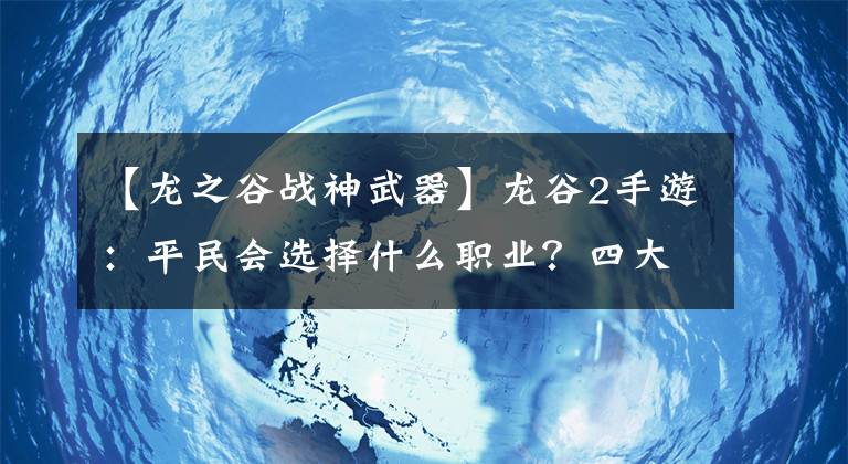 【龙之谷战神武器】龙谷2手游：平民会选择什么职业？四大职业选择，前任推荐！文章配图