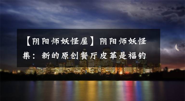 【阴阳师妖怪屋】阴阳师妖怪集：新的原创餐厅皮革是福钓鱼，钓鱼是丫鬟。文章配图