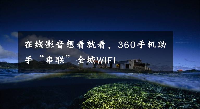 在线影音想看就看，360手机助手“串联”全城WIFI