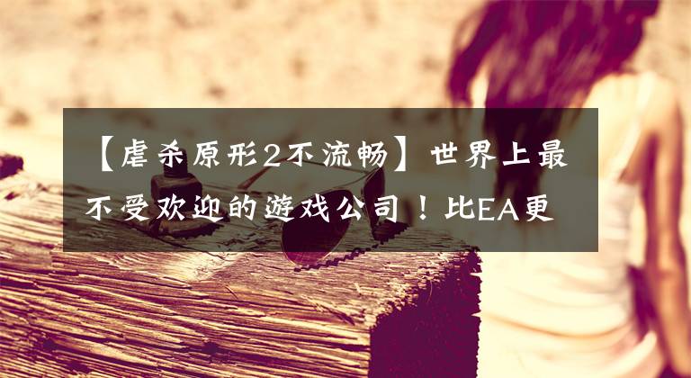 【虐杀原形2不流畅】世界上最不受欢迎的游戏公司！比EA更可恶。“杀死”了无数顶级工作室。文章配图