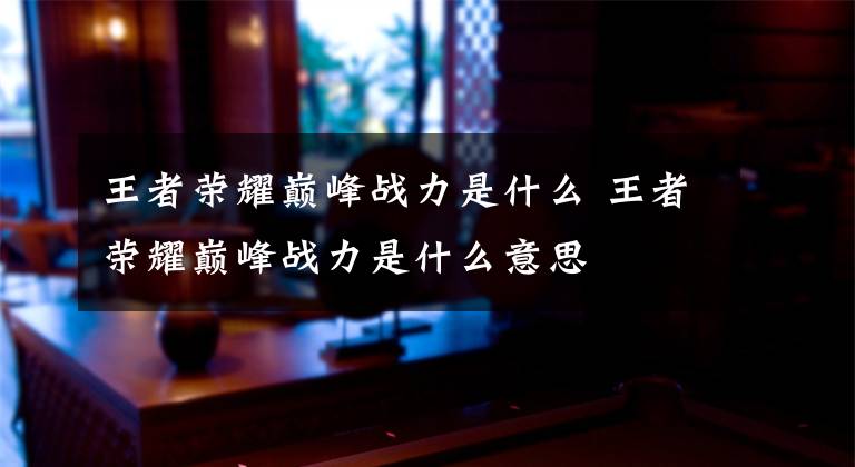 王者荣耀巅峰战力是什么 王者荣耀巅峰战力是什么意思文章配图
