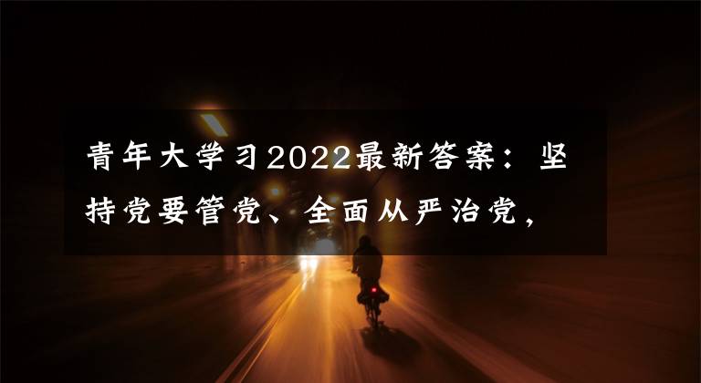 青年大学习2022最新答案：坚持党要管党、全面从严治党，以____为主线