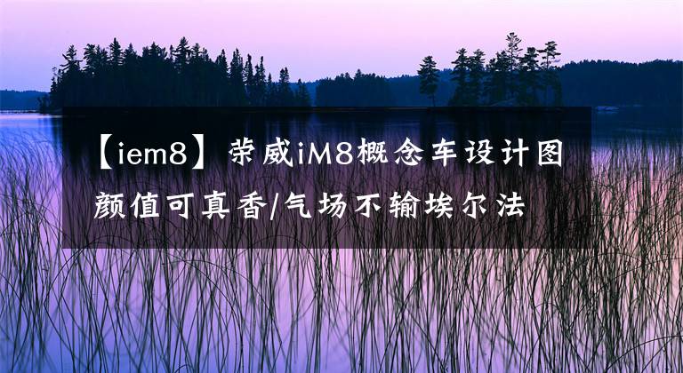 【iem8】荣威iM8概念车设计图 颜值可真香/气场不输埃尔法