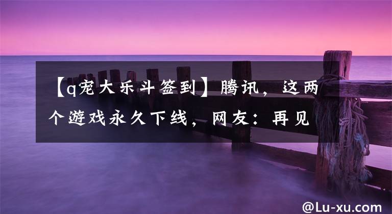 【q宠大乐斗签到】腾讯，这两个游戏永久下线，网友：再见，青春文章配图