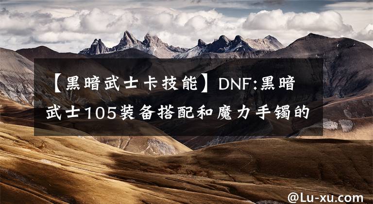 【黑暗武士卡技能】DNF:黑暗武士105装备搭配和魔力手镯的思考