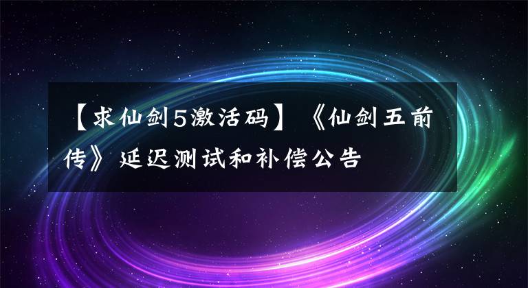 【求仙剑5激活码】《仙剑五前传》延迟测试和补偿公告