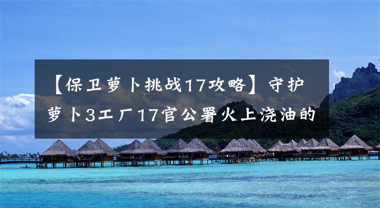 【保卫萝卜挑战17攻略】守护萝卜3工厂17官公署火上浇油的威力文章配图
