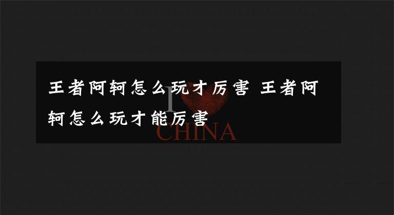 王者阿轲怎么玩才厉害 王者阿轲怎么玩才能厉害