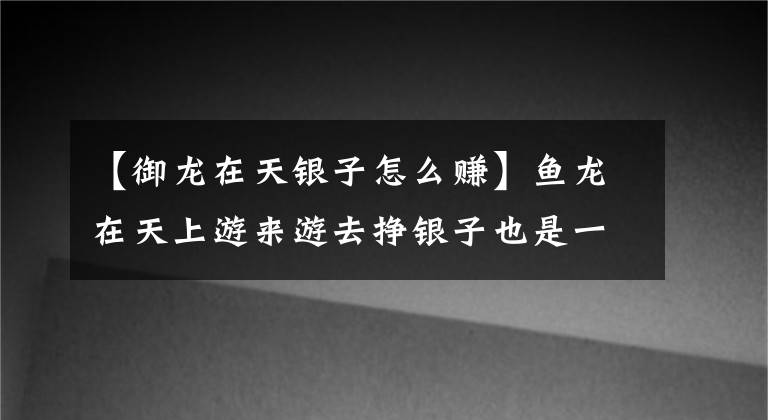 【御龙在天银子怎么赚】鱼龙在天上游来游去挣银子也是一门学问。是你做的吗？