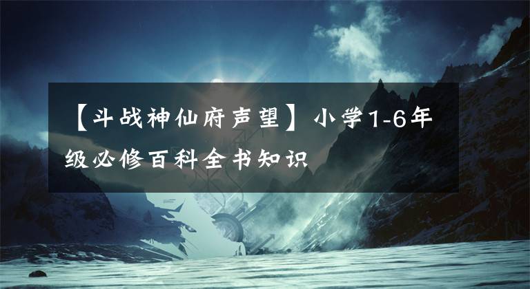 【斗战神仙府声望】小学1-6年级必修百科全书知识