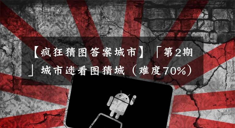 【疯狂猜图答案城市】「第2期」城市迷看图猜城（难度70%）文章配图