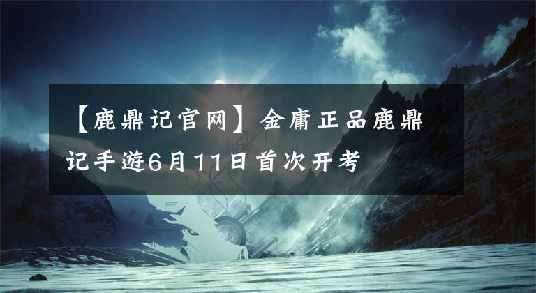 【鹿鼎记官网】金庸正品鹿鼎记手游6月11日首次开考