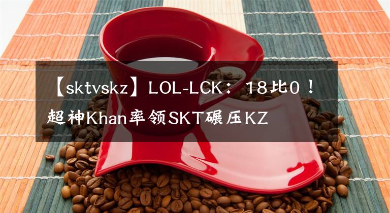 【sktvskz】LOL-LCK：18比0！超神Khan率领SKT碾压KZ