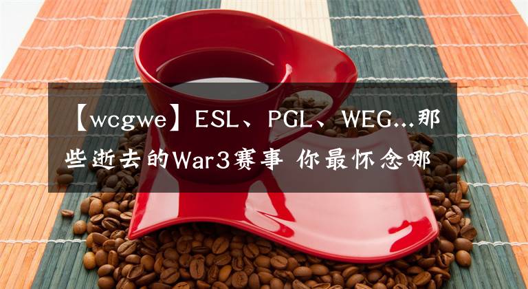 【wcgwe】ESL、PGL、WEG...那些逝去的War3赛事 你最怀念哪个？