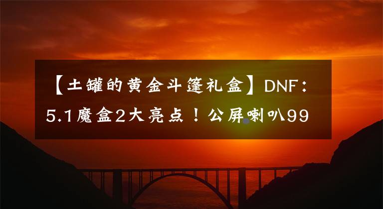 【土罐的黄金斗篷礼盒】DNF：5.1魔盒2大亮点！公屏喇叭9999将重现，武器幻化变得省钱文章配图