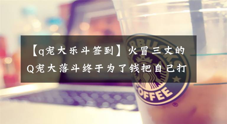 【q宠大乐斗签到】火冒三丈的Q宠大落斗终于为了钱把自己打倒了。(莎士比亚)。文章配图