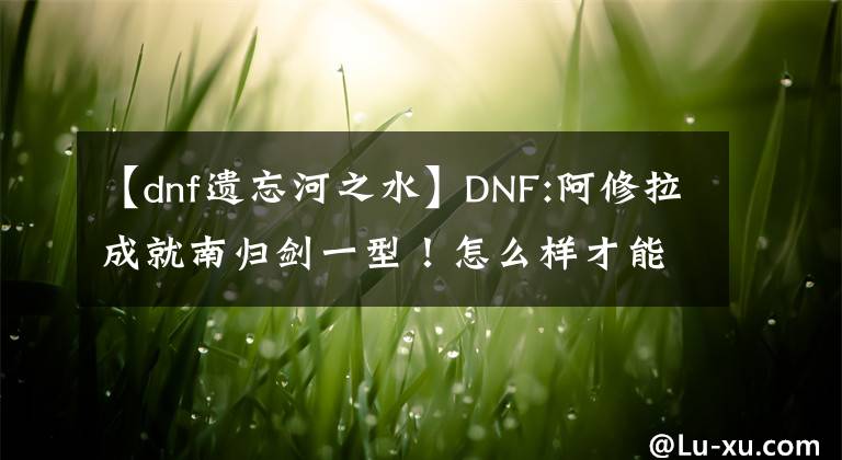 【dnf遗忘河之水】DNF:阿修拉成就南归剑一型！怎么样才能造成最大的伤害？文章配图
