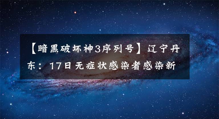 【暗黑破坏神3序列号】辽宁丹东：17日无症状感染者感染新型新冠病毒新增奥密克戎BA.2.3进化点