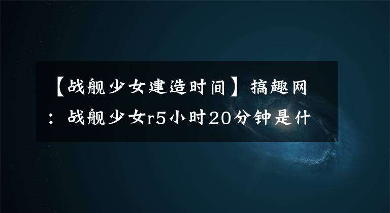 【战舰少女建造时间】搞趣网：战舰少女r5小时20分钟是什么 建造时间5小时20分钟战舰一览