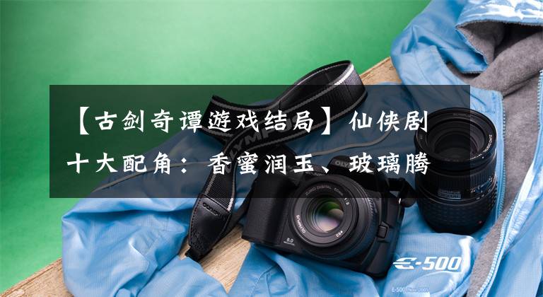 【古剑奇谭游戏结局】仙侠剧十大配角：香蜜润玉、玻璃腾讯社、仙剑三字暄、花千骨肉夹馍。文章配图